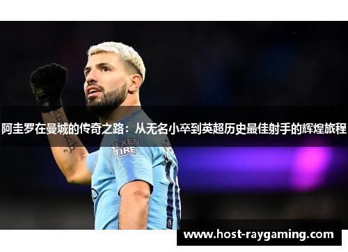 阿圭罗在曼城的传奇之路：从无名小卒到英超历史最佳射手的辉煌旅程